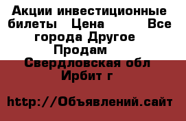 Акции-инвестиционные билеты › Цена ­ 150 - Все города Другое » Продам   . Свердловская обл.,Ирбит г.
